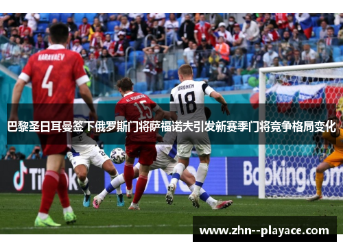 巴黎圣日耳曼签下俄罗斯门将萨福诺夫引发新赛季门将竞争格局变化