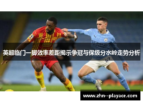英超临门一脚效率差距揭示争冠与保级分水岭走势分析